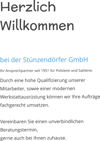Herzlich Willkommen   bei der Stünzendörfer GmbH Ihr Ansprechpartner seit 1951 für Polsterei und Sattlerei. Durch eine hohe Qualifizierung unserer Mitarbeiter, sowie einer modernen Werkstattausrüstung können wir Ihre Aufträge fachgerecht umsetzen.  Vereinbaren Sie einen unverbindlichen Beratungstermin, gerne auch bei Ihnen zuhause.